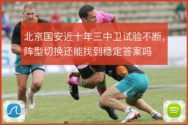 北京国安近十年三中卫试验不断,阵型切换还能找到稳定答案吗